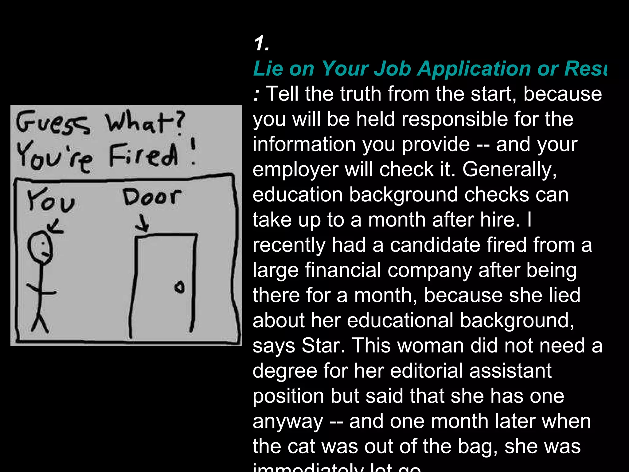 1.  Lie on Your Job Application or Resume :  Tell the truth from the start, because you will be held responsible for the information you provide -- and your employer will check it. Generally, education background checks can take up to a month after hire. I recently had a candidate fired from a large financial company after being there for a month, because she lied about her educational background, says Star. This woman did not need a degree for her editorial assistant position but said that she has one anyway -- and one month later when the cat was out of the bag, she was immediately let go. 