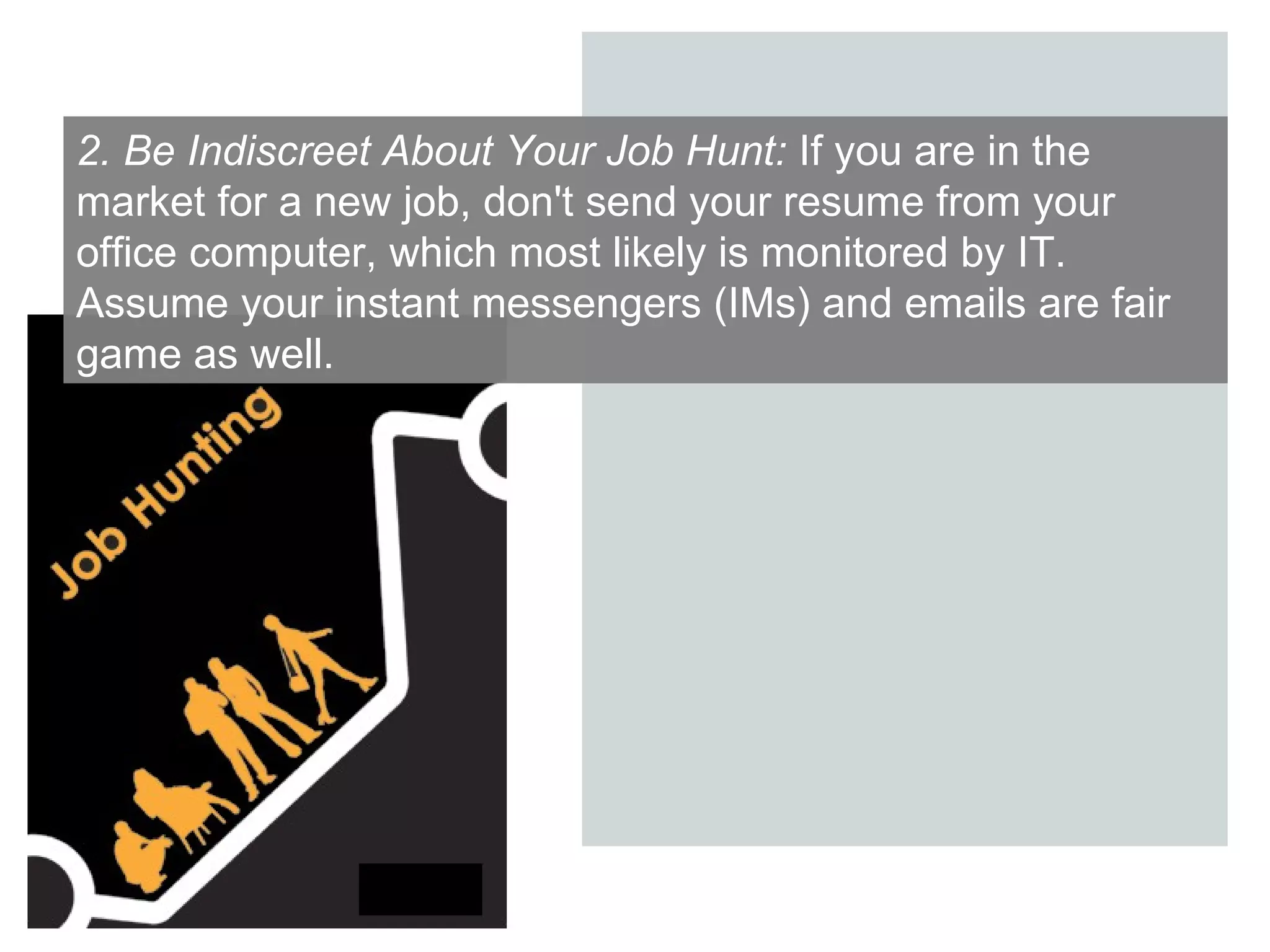 2. Be Indiscreet About Your Job Hunt:  If you are in the market for a new job, don't send your resume from your office computer, which most likely is monitored by IT. Assume your instant messengers (IMs) and emails are fair game as well.  