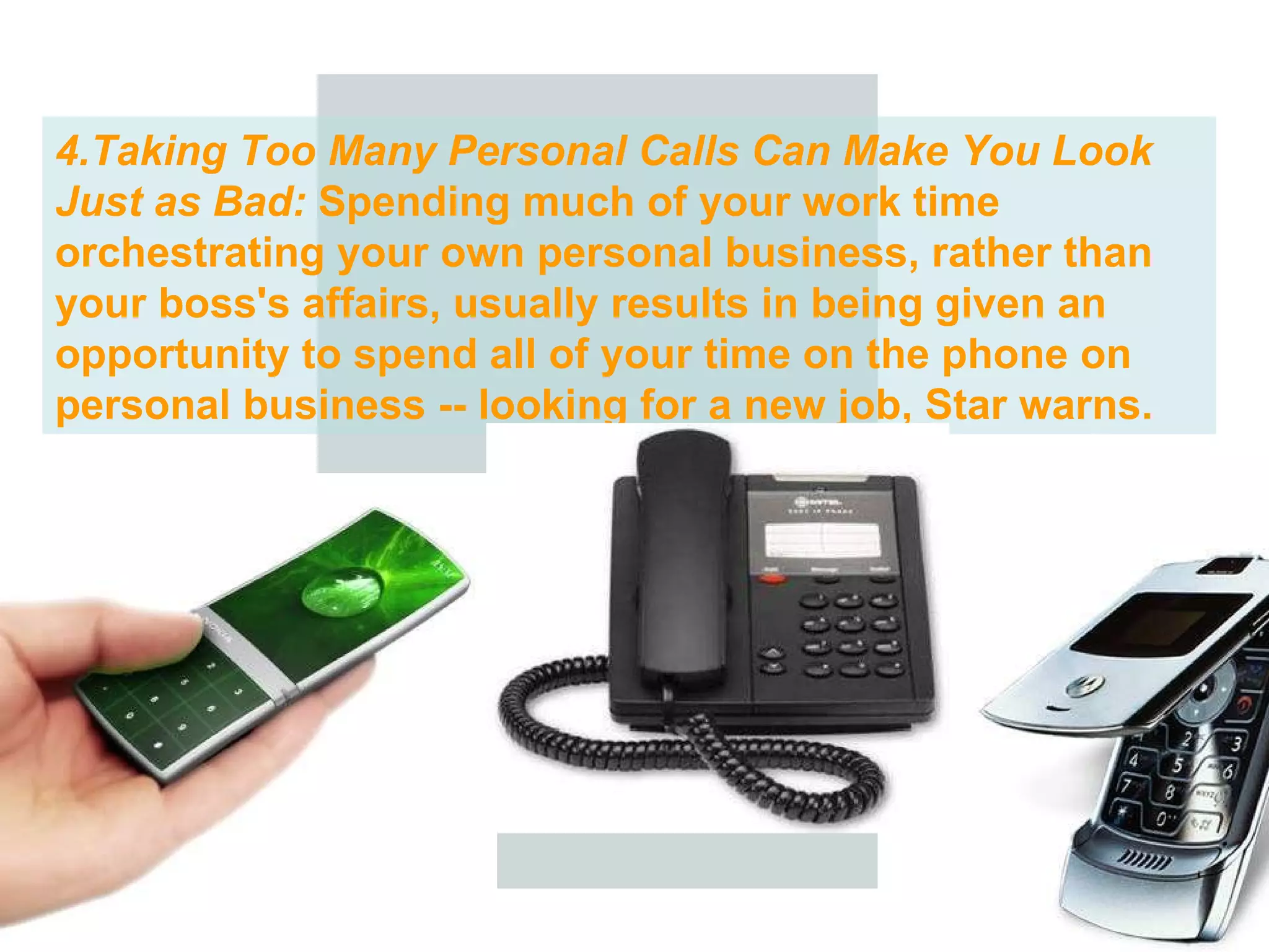 4.Taking Too Many Personal Calls Can Make You Look Just as Bad:  Spending much of your work time orchestrating your own personal business, rather than your boss's affairs, usually results in being given an opportunity to spend all of your time on the phone on personal business -- looking for a new job, Star warns.  