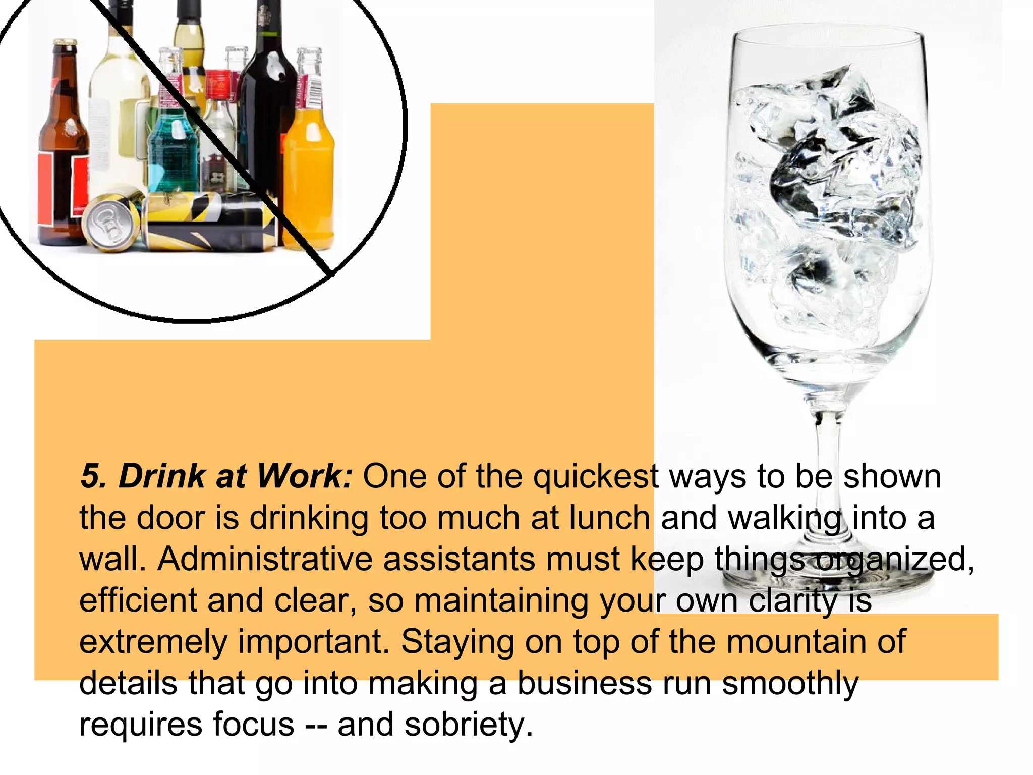 5. Drink at Work:  One of the quickest ways to be shown the door is drinking too much at lunch and walking into a wall. Administrative assistants must keep things organized, efficient and clear, so maintaining your own clarity is extremely important. Staying on top of the mountain of details that go into making a business run smoothly requires focus -- and sobriety.  