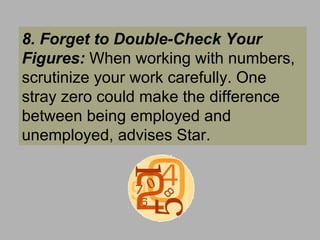 8. Forget to Double-Check Your Figures:  When working with numbers, scrutinize your work carefully. One stray zero could make the difference between being employed and unemployed, advises Star.  