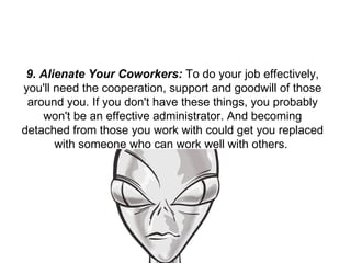 9. Alienate Your Coworkers:  To do your job effectively, you'll need the cooperation, support and goodwill of those around you. If you don't have these things, you probably won't be an effective administrator. And becoming detached from those you work with could get you replaced with someone who can work well with others.  