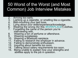 50 Worst of the Worst (and Most Common) Job Interview Mistakes 1.    Arriving late. 2.    Arriving too early. 3.    Lighting up a cigarette, or smelling like a cigarette. 4.    Bad-mouthing your last boss. 5.    Lying about your skills/experience/knowledge. 6.    Wearing the wrong (for this  WORKPLACE !) clothes. 7.    Forgetting the name of the person you’re   interviewing with. 8.     Wearing a ton of perfume or aftershave. 9.     Wearing sunglasses. 10.   Wearing a Bluetooth earpiece. 11.   Failing to research the employer in advance. 12.   Failing to demonstrate enthusiasm. 13.   Inquiring about benefits too soon. 14.   Talking about salary requirements too soon. 15.   Being unable to explain how your strengths and    abilities apply to the job in question. 
