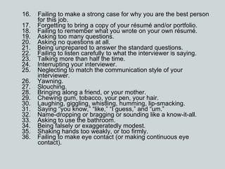 16.    Failing to make a strong case for why you are the best person   for this job. 17.    Forgetting to bring a copy of your résumé and/or portfolio. 18.    Failing to remember what you wrote on your own résumé. 19.    Asking too many questions. 20.    Asking no questions at all. 21.    Being unprepared to answer the standard questions. 22.    Failing to listen carefully to what the interviewer is saying. 23.    Talking more than half the time. 24.    Interrupting your interviewer. 25.    Neglecting to match the communication style of your   interviewer. 26.    Yawning. 27.    Slouching. 28.    Bringing along a friend, or your mother. 29.    Chewing gum, tobacco, your pen, your hair. 30.    Laughing, giggling, whistling, humming, lip-smacking. 31.    Saying “you know,” “like,” “I guess,” and “um.”  32.    Name-dropping or bragging or sounding like a know-it-all. 33.    Asking to use the bathroom. 34.    Being falsely or exaggeratedly modest. 35.    Shaking hands too weakly, or too firmly. 36.    Failing to make eye contact (or making continuous eye     contact). 