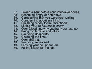 37.    Taking a seat before your interviewer does. 38.    Becoming angry or defensive. 39.    Complaining that you were kept waiting. 40.    Complaining about anything! 41.    Speaking rudely to the receptionist. 42.    Letting your nervousness show. 43.    Over explaining why you lost your last job. 44.    Being too familiar and jokey. 45.    Sounding desperate. 46.    Checking the time. 47.    Over sharing. 48.    Sounding rehearsed. 49.    Leaving your cell phone on. 50.    Failing to ask for the job.  