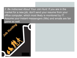 2. Be Indiscreet About Your Job Hunt:  If you are in the market for a new job, don't send your resume from your office computer, which most likely is monitored by IT. Assume your instant messengers (IMs) and emails are fair game as well.  