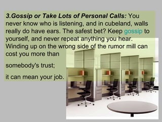 3.Gossip or Take Lots of Personal Calls:  You never know who is listening, and in cubeland, walls really do have ears. The safest bet? Keep  gossip  to yourself, and never repeat anything you hear. Winding up on the wrong side of the rumor mill can cost you more than  somebody's trust;  it can mean your job.  
