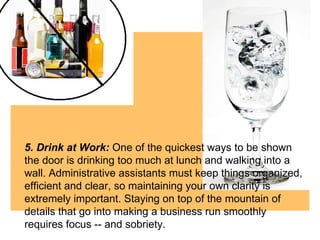 5. Drink at Work:  One of the quickest ways to be shown the door is drinking too much at lunch and walking into a wall. Administrative assistants must keep things organized, efficient and clear, so maintaining your own clarity is extremely important. Staying on top of the mountain of details that go into making a business run smoothly requires focus -- and sobriety.  
