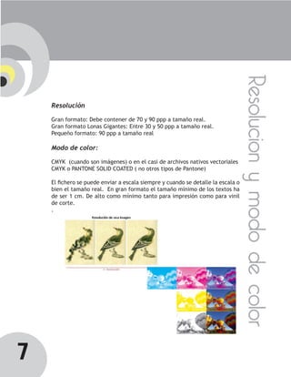 Resolucion y modo de color
    Resolución

    Gran formato: Debe contener de 70 y 90 ppp a tamaño real.
    Gran formato Lonas Gigantes: Entre 30 y 50 ppp a tamaño real.
    Pequeño formato: 90 ppp a tamaño real

    Modo de color:

    CMYK (cuando son imágenes) o en el casi de archivos nativos vectoriales
    CMYK o PANTONE SOLID COATED ( no otros tipos de Pantone)

    El fichero se puede enviar a escala siempre y cuando se detalle la escala o
    bien el tamaño real. En gran formato el tamaño mínimo de los textos ha
    de ser 1 cm. De alto como mínimo tanto para impresión como para vinil
    de corte.
    .




7
 
