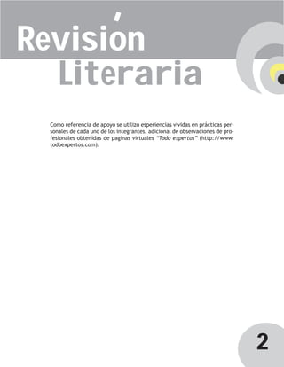 Revision
  Literaria
 Como referencia de apoyo se utilizo esperiencias vividas en prácticas per-
 sonales de cada uno de los integrantes, adicional de observaciones de pro-
 fesionales obtenidas de paginas virtuales “Todo expertos” (http://www.
 todoexpertos.com).




                                                                              2
 