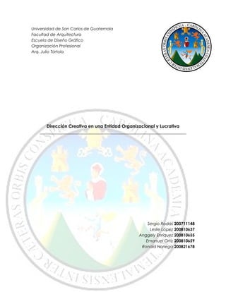 Universidad de San Carlos de Guatemala
Facultad de Arquitectura
Escuela de Diseño Gráfico
Organización Profesional
Arq. Julio Tórtola
Dirección Creativa en una Entidad Organizacional y Lucrativa
________________________________________________________________________
Sergio Rodas 200711148
Leslie López 200810637
Anggely Enríquez 200810655
Emanuel Ortíz 200810659
Ronald Noriega 200821678
 