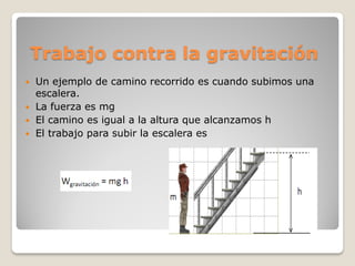 Trabajo contra la gravitación
   Un ejemplo de camino recorrido es cuando subimos una
    escalera.
   La fuerza es mg
   El camino es igual a la altura que alcanzamos h
   El trabajo para subir la escalera es
 