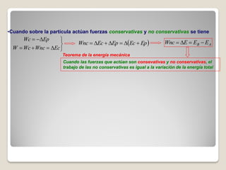 •Cuando sobre la partícula actúan fuerzas conservativas y no conservativas se tiene
      Wc  Ep      
                            Wnc  Ec  Ep  Ec  Ep               Wnc  E  EB  E A
  W  Wc  Wnc  Ec 
                      Teorema de la energía mecánica
                      Cuando las fuerzas que actúan son consevativas y no conservativas, el
                      trabajo de las no conservativas es igual a la variación de la energía total
 