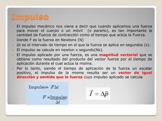 Impulso
   El impulso mecánico nos viene a decir que cuando aplicamos una fuerza
    para mover el cuerpo o un móvil (o pararlo), es tan importante la
    cantidad de Fuerza de contracción como el tiempo que actúa la Fuerza.
   Donde F es la fuerza en Newtons (N)
   ∆t es el intervalo de tiempo en el que la fuerza se aplica en segundos (s).
   El impulso se calcula en newton x segundo(Ns).
   El impulso aplicado por una fuerza, es una magnitud vectorial que se
    obtiene como resultado del producto del vector fuerza por el tiempo de
    aplicación durante el cual actúa la misma.
   Por lo tanto, siendo el tiempo de aplicación de la fuerza un escalar
    positivo, el impulso de la misma resulta ser un vector de igual
    dirección y sentido que la fuerza cuyo impulso aplicado se calcula
 