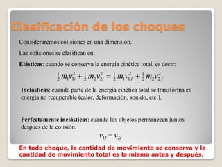 Clasificación de los choques
 Consideraremos colisiones en una dimensión.
 Las colisiones se clasifican en:
 Elásticas: cuando se conserva la energía cinética total, es decir:
                 1
                 2   m1v12i  1 m2v2i  1 m1v12f  1 m2v2 f
                              2
                                   2
                                        2          2
                                                        2


 Inelásticas: cuando parte de la energía cinética total se transforma en
 energía no recuperable (calor, deformación, sonido, etc.).


 Perfectamente inelásticas: cuando los objetos permanecen juntos
 después de la colisión.
                                    v1f = v2f
 En todo choque, la cantidad de movimiento se conserva y la
 cantidad de movimiento total es la misma antes y después.
 