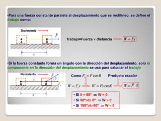 •Para una fuerza constante paralela al desplazamiento que es rectilíneo, se define el
trabajo como:




                                   Trabajo=Fuerza  distancia         W  Fs




•Si la fuerza constante forma un ángulo con la dirección del desplazamiento, solo la
componente en la dirección del desplazamiento se usa para calcular el trabajo

                                      Como Ft  F cos        Producto escalar
                                                                           
                                   W  Ft s       W  Fs cos         W  F s

                                       • Si  = 90º  W = 0
                                       • Si 90º 0º  W  0
                                       • Si 180º90º  W  0
 