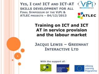 YES, I CAN! ICT AND ICT-AT
SKILLS DEVELOPMENT FOR ALL
FINAL SYMPOSIUM OF THE VIPI &
ATLEC PROJECTS – 04/12/2013

Training on ICT and ICT
AT in service provision
and the labour market
JACQUI LEWIS – GREENHAT
INTERACTIVE LTD
1

With the support of:

 