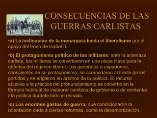 CONSECUENCIAS DE LAS
                  GUERRAS CARLISTAS
•a) La inclinación de la monarquía hacia el liberalismo por el
apoyo del trono de Isabel II.
•b) El protagonismo político de los militares: ante la amenaza
carlista, los militares se convirtieron en una pieza clave para la
defensa del régimen liberal. Los generales o espadones,
conscientes de su protagonismo, se acomodaron al frente de los
partidos y se erigieron en árbitros de la política. El recurso
abusivo a la práctica del pronunciamiento se convirtió en la
fórmula habitual de instaurar cambios de gobierno o de reorientar
r la política durante todo el reinado.
•c) Los enormes gastos de guerra, que condicionaron la
orientación dada a ciertas reformas, como la desamortización.
 