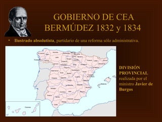 GOBIERNO DE CEA
                    BERMÚDEZ 1832 y 1834
•   Ilustrado absolutista, partidario de una reforma sólo administrativa.




                                                             DIVISIÓN
                                                             PROVINCIAL
                                                             realizada por el
                                                             ministro Javier de
                                                             Burgos
 