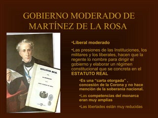 GOBIERNO MODERADO DE
 MARTÍNEZ DE LA ROSA
        •Liberal moderado
        •Las presiones de las Instituciones, los
        militares y los liberales, hacen que la
        regente lo nombre para dirigir el
        gobierno y elaborar un régimen
        constitucional que se concreta en el
        ESTATUTO REAL
            •Es una “carta otorgada” ,
            concesión de la Corona y no hace
            mención de la soberanía nacional.
            •Las competencias del monarca
            eran muy amplias
            •Las libertades están muy reducidas
 