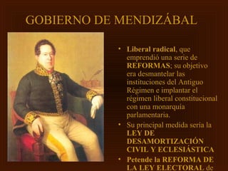 GOBIERNO DE MENDIZÁBAL

           • Liberal radical, que
             emprendió una serie de
             REFORMAS; su objetivo
             era desmantelar las
             instituciones del Antiguo
             Régimen e implantar el
             régimen liberal constitucional
             con una monarquía
             parlamentaria.
           • Su principal medida sería la
             LEY DE
             DESAMORTIZACIÓN
             CIVIL Y ECLESIÁSTICA
           • Petende la REFORMA DE
             LA LEY ELECTORAL de
 