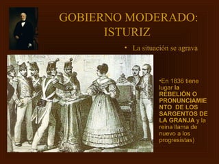 GOBIERNO MODERADO:
      ISTURIZ
        • La situación se agrava



                   •En 1836 tiene
                   lugar la
                   REBELIÓN O
                   PRONUNCIAMIE
                   NTO DE LOS
                   SARGENTOS DE
                   LA GRANJA y la
                   reina llama de
                   nuevo a los
                   progresistas)
 