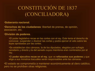 CONSTITUCIÓN DE 1837
             (CONCILIADORA)
•Soberanía nacional.
•Derechos de los ciudadanos: libertad de prensa, de opinión,
asociación, etc.
•División de poderes.
   •El poder legislativo recae en las cortes con el rey. Este tenia el derecho de
   convocar, suspender o disolver las cortes y podía ejercer el veto sobre las
   leyes aprobadas por las cortes.
   •Se establecían dos cámaras, la de los diputados, elegidos por sufragio
   censitario y directo y la del senado cuyos miembros eran nombrados por el
   rey.
   •El poder ejecutivo recae en el rey, que ve reforzados sus poderes y que
   elige a sus ministros loscuáles serán responsables ante las cámaras.
•El estado se comprometía a mantener económicamente al clero católico,
pero no se prohíben otras religiones.
 
