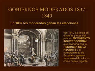 GOBIERNOS MODERADOS 1837-
          1840
En 1837 los moderados ganan las elecciones

                                •En 1840 Se inicia en
                                diversas partes del
                                país un MOVIMIENTO
                                INSURRECCIONAL
                                que acabaría con la
                                RENUNCIA DE LA
                                REGENTE y el
                                nombramiento de
                                Espartero, general
                                victorioso del carlismo,
                                como nuevo regente
 