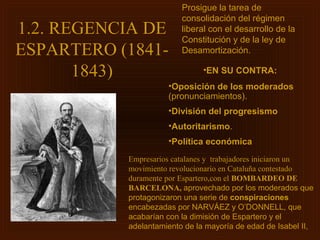 Prosigue la tarea de
                         consolidación del régimen
1.2. REGENCIA DE         liberal con el desarrollo de la
                         Constitución y de la ley de
ESPARTERO (1841-         Desamortización.

       1843)                   •EN SU CONTRA:
                     •Oposición de los moderados
                     (pronunciamientos).
                     •División del progresismo
                     •Autoritarismo.
                     •Política económica
           Empresarios catalanes y trabajadores iniciaron un
           movimiento revolucionario en Cataluña contestado
           duramente por Espartero,con el BOMBARDEO DE
           BARCELONA, aprovechado por los moderados que
           protagonizaron una serie de conspiraciones
           encabezadas por NARVÁEZ y O’DONNELL, que
           acabarían con la dimisión de Espartero y el
           adelantamiento de la mayoría de edad de Isabel II,
 