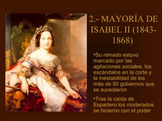 2.- MAYORÍA DE
ISABEL II (1843-
     1868)
 •Su reinado estuvo
 marcado por las
 agitaciones sociales, los
 escándalos en la corte y
 la inestabilidad de los
 más de 50 gobiernos que
 se sucedieron
 •Tras la caída de
 Espartero los moderados
 se hicieron con el poder
 