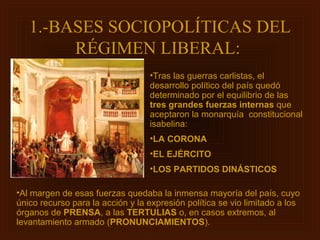 1.-BASES SOCIOPOLÍTICAS DEL
        RÉGIMEN LIBERAL:
                                  •Tras las guerras carlistas, el
                                  desarrollo político del país quedó
                                  determinado por el equilibrio de las
                                  tres grandes fuerzas internas que
                                  aceptaron la monarquía constitucional
                                  isabelina:
                                  •LA CORONA
                                  •EL EJÉRCITO
                                  •LOS PARTIDOS DINÁSTICOS

•Al margen de esas fuerzas quedaba la inmensa mayoría del país, cuyo
único recurso para la acción y la expresión política se vio limitado a los
órganos de PRENSA, a las TERTULIAS o, en casos extremos, al
levantamiento armado (PRONUNCIAMIENTOS).
 