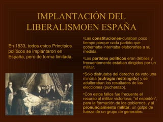 IMPLANTACIÓN DEL
        LIBERALISMOEN ESPAÑA
                                  •Las constituciones-duraban poco
                                  tiempo porque cada partido que
En 1833, todos estos Principios   gobernaba intentaba elaborarlas a su
políticos se implantaron en       medida.
España, pero de forma limitada.   •Los partidos políticos eran débiles y
                                  frecuentemente estaban dirigidos por un
                                  militar.
                                  •Solo disfrutaba del derecho de voto una
                                  minoría (sufragio restringido) y se
                                  adulteraban los resultados de las
                                  elecciones (pucherazo).
                                  •Con estos fallos fue frecuente el
                                  recurso al militar victorioso, “el espadón”,
                                  para la formación de los gobiernos, y al
                                  pronunciamiento militar, un golpe de
                                  fuerza de un grupo de generales.
 