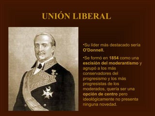 UNIÓN LIBERAL


       •Su líder más destacado sería
       O'Donnell.
       •Se formó en 1854 como una
       escisión del moderantismo y
       agrupó a los más
       conservadores del
       progresismo y los más
       progresistas de los
       moderados, quería ser una
       opción de centro pero
       ideológicamente no presenta
       ninguna novedad.
 