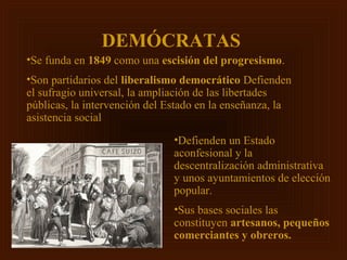 DEMÓCRATAS
•Se funda en 1849 como una escisión del progresismo.
•Son partidarios del liberalismo democrático Defienden
el sufragio universal, la ampliación de las libertades
públicas, la intervención del Estado en la enseñanza, la
asistencia social
                               •Defienden un Estado
                               aconfesional y la
                               descentralización administrativa
                               y unos ayuntamientos de elección
                               popular.
                               •Sus bases sociales las
                               constituyen artesanos, pequeños
                               comerciantes y obreros.
 