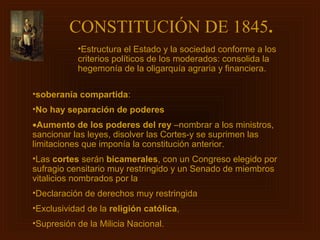 CONSTITUCIÓN DE 1845.
           •Estructura el Estado y la sociedad conforme a los
           criterios políticos de los moderados: consolida la
           hegemonía de la oligarquía agraria y financiera.

•soberanía compartida:
•No hay separación de poderes
•Aumento de los poderes del rey –nombrar a los ministros,
sancionar las leyes, disolver las Cortes-y se suprimen las
limitaciones que imponía la constitución anterior.
•Las cortes serán bicamerales, con un Congreso elegido por
sufragio censitario muy restringido y un Senado de miembros
vitalicios nombrados por la
•Declaración de derechos muy restringida
•Exclusividad de la religión católica,
•Supresión de la Milicia Nacional.
 