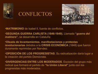 CONFLICTOS

•MATRIMONIO de Isabel II, fuente de conflictos.
•SEGUNDA GUERRA CARLISTA (1846-1849). Llamada “guerra del
matiners”, se desarrolla en Cataluña
•Oleada de levantamientos, manifestaciones y protestas
revolucionarias debidos a la CRISIS ECONÓMICA (1848) que fueron
duramente reprimidas por Narváez.
•OPOSICIÓN DE LOS PROGRESISTAS. Su radicalización daría lugar a
la creación del partido Demócrata.
•DIVERGENCIAS ENTRE LOS MODERADOS. Escisión del grupo más
radical que formará el partido de “la Unión Liberal” junto con los
progresistas más moderados.
 