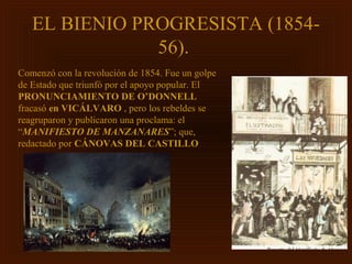 EL BIENIO PROGRESISTA (1854-
               56).
Comenzó con la revolución de 1854. Fue un golpe
de Estado que triunfó por el apoyo popular. El
PRONUNCIAMIENTO DE O’DONNELL
fracasó en VICÁLVARO , pero los rebeldes se
reagruparon y publicaron una proclama: el
“MANIFIESTO DE MANZANARES”; que,
redactado por CÁNOVAS DEL CASTILLO
 