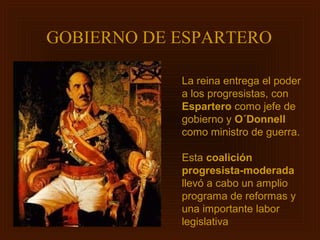 GOBIERNO DE ESPARTERO

            La reina entrega el poder
            a los progresistas, con
            Espartero como jefe de
            gobierno y O´Donnell
            como ministro de guerra.

            Esta coalición
            progresista-moderada
            llevó a cabo un amplio
            programa de reformas y
            una importante labor
            legislativa
 