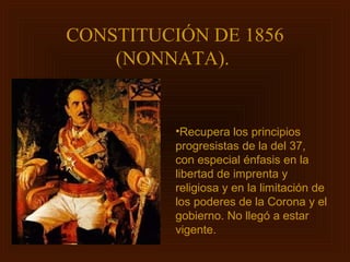 CONSTITUCIÓN DE 1856
    (NONNATA).


          •Recupera los principios
          progresistas de la del 37,
          con especial énfasis en la
          libertad de imprenta y
          religiosa y en la limitación de
          los poderes de la Corona y el
          gobierno. No llegó a estar
          vigente.
 