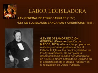 LABOR LEGISLADORA
•LEY GENERAL DE FERROCARRILES (1855).
•LEY DE SOCIEDADES BANCARIAS Y CREDITÍCIAS (1856).




              •LEY DE DESAMORTIZACIÓN
              GENERAL (Desamortización de
              MADOZ, 1855). Afecta a las propiedades
              rústicas y urbanas pertenecientes al
              Estado, la Iglesia, los propios y baldíos de
              los Ayuntamientos. Se completa la
              desamortización iniciada por Mendizábal
              en 1836. El dinero obtenido se utilizaría en
              la amortización de la Deuda Pública y en
              la realización de Obras Públicas.
 