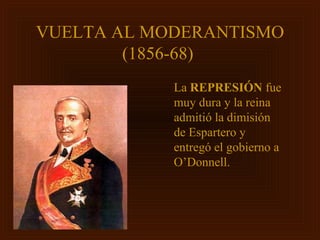VUELTA AL MODERANTISMO
        (1856-68)
            La REPRESIÓN fue
            muy dura y la reina
            admitió la dimisión
            de Espartero y
            entregó el gobierno a
            O’Donnell.
 