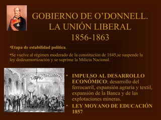 GOBIERNO DE O’DONNELL.
               LA UNIÓN LIBERAL
                   1856-1863
•Etapa de estabilidad política.
•Se vuelve al régimen moderado de la constitución de 1845,se suspende la
ley dedesamortización y se suprime la Milicia Nacional.


                              • IMPULSO AL DESARROLLO
                                ECONÓMICO: desarrollo del
                                ferrocarril, expansión agraria y textil,
                                expansión de la Banca y de las
                                explotaciones mineras.
                              • LEY MOYANO DE EDUCACIÓN
                                1857
 