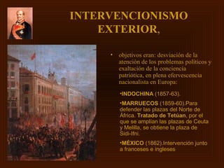 INTERVENCIONISMO
    EXTERIOR,

     •   objetivos eran: desviación de la
         atención de los problemas políticos y
         exaltación de la conciencia
         patriótica, en plena efervescencia
         nacionalista en Europa:
         •INDOCHINA (1857-63).
         •MARRUECOS (1859-60).Para
         defender las plazas del Norte de
         África. Tratado de Tetúan, por el
         que se amplían las plazas de Ceuta
         y Melilla, se obtiene la plaza de
         Sidi-Ifni.
         •MÉXICO (1862).Intervención junto
         a franceses e ingleses
 
