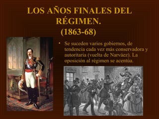 LOS AÑOS FINALES DEL
     RÉGIMEN.
      (1863-68)
      • Se suceden varios gobiernos, de
        tendencia cada vez más conservadora y
        autoritaria (vuelta de Narváez). La
        oposición al régimen se acentúa.
 