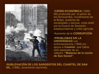 •CRISIS ECONÓMICA (1865-
                            68) producida por: el parón de
                            los ferrocarriles, hundimiento de
                            la Bolsa, quiebras de
                            sociedades y bancos, crisis textil
                            por la Guerra de Secesión
                            estadounidense y crisis agrícola.
                            •Aumento de la CORRUPCIÓN
                            •PROBLEMAS EN LA
                            UNIVERSIDAD con
                            enfrentamientos (1865) en
                            apoyo a Castelar, que había
                            sido separado de su
                            cátedra :“Matanza de la noche
                            de San Daniel”.


•SUBLEVACIÓN DE LOS SARGENTOS DEL CUARTEL DE SAN
GIL, (1866), duramente reprimida.
 