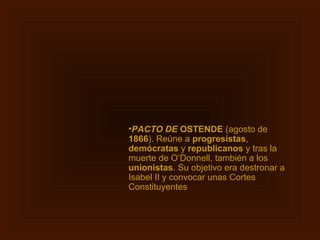 •PACTO DE OSTENDE (agosto de
1866). Reúne a progresistas,
demócratas y republicanos y tras la
muerte de O’Donnell, también a los
unionistas. Su objetivo era destronar a
Isabel II y convocar unas Cortes
Constituyentes
 