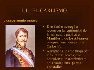 1.1.- EL CARLISMO.
CARLOS MARÍA ISIDRO

                      • Don Carlos se negó a
                        reconocer la legitimidad de
                        la princesa y publicó el
                        Manifiesto de los Abrantes
                        autoproclamándose como
                        Carlos V.
                      • Agrupaba a los monárquicos
                        más intransigentes, que
                        deseaban el mantenimiento
                        del absolutismo: partido
                        apostólico
 