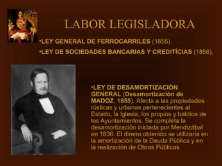 LABOR LEGISLADORA   LEY DE DESAMORTIZACIÓN GENERAL  ( Desamortización de MADOZ ,  1855 ). Afecta a las propiedades rústicas y urbanas pertenecientes al Estado, la Iglesia, los propios y baldíos de los Ayuntamientos. Se completa la desamortización iniciada por Mendizábal en 1836. El dinero obtenido se utilizaría en la amortización de la Deuda Pública y en la realización de Obras Públicas. LEY GENERAL DE FERROCARRILES  (1855). LEY DE SOCIEDADES BANCARIAS Y CREDITÍCIAS  (1856).   