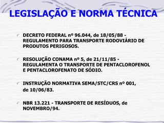 LEGISLAÇÃO E NORMA TÉCNICA

  DECRETO FEDERAL nº 96.044, de 18/05/88 -
  REGULAMENTO PARA TRANSPORTE RODOVIÁRIO DE
  PRODUTOS PERIGOSOS.

  RESOLUÇÃO CONAMA nº 5, de 21/11/85 -
  REGULAMENTA O TRANSPORTE DE PENTACLOROFENOL
  E PENTACLOROFENATO DE SÓDIO.

  INSTRUÇÃO NORMATIVA SEMA/STC/CRS nº 001,
  de 10/06/83.

  NBR 13.221 - TRANSPORTE DE RESÍDUOS, de
  NOVEMBRO/94.
 