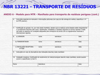 NBR 13221 - TRANSPORTE DE RESÍDUOS
ANEXO A - Modelo para MTR - Manifesto para transporte de resíduos perigoso (cont.)

        6.    Instruções especiais de manuseio e informações adicionais (em caso de não entrega do resíduo, especificar o nº
              do MTR anterior).



        7.    Certificação do gerador. Eu, por meio deste manifesto, declaro que os resíduos acima listados estão integralmente
              e corretamente descritos pelo nome, classificados, embalados e rotulados seguindo as normas vigentes e estão
              sob todos os aspectos em condições adequadas para transporte de acordo com os regulamentos nacionais e
              internacionais vigentes.

        8.    a) GERADOR:                        nome                      assinatura                            Data


             b) TRANSPORTADOR:                   nome                      assinatura                            Data


             c) INSTALAÇÃO RECEPTORA:            nome                      assinatura                            Data
                   STTADE

        9.    Instruções em caso de discrepância das indicações descritas neste manifesto:


        10. Instalação receptora: Certificação de recebimento do material perigoso descrito neste manifesto, exceto quando
            ocorrer o especificado no item 9.


        Nome                                     Assinatura                                                      Data
 